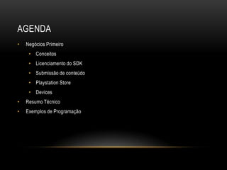 AGENDA
•   Negócios Primeiro
     • Conceitos
     • Licenciamento do SDK
     • Submissão de conteúdo
     • Playstation Store
     • Devices
•   Resumo Técnico
•   Exemplos de Programação
 