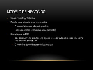 MODELO DE NEGÓCIOS
•   Uma submissão global única
•   Escolha entre faixas de preço pré-definidas
     • Propaganda in-game não será permitida
     • Links para vendas externas não serão permitidos
•   Exemplo para os EUA
     • Se o desenvolvedor escolher uma faixa de preço de US$6.99, o preço final na PSN
       será em torno de US$9.99
     • O preço final de venda será definido pela loja
 