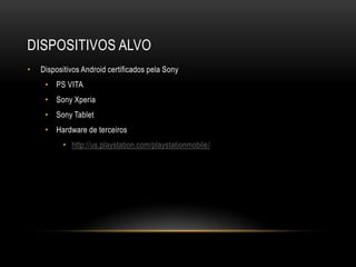 DISPOSITIVOS ALVO
•   Dispositivos Android certificados pela Sony
     • PS VITA
     • Sony Xperia
     • Sony Tablet
     • Hardware de terceiros
          • http://us.playstation.com/playstationmobile/
 