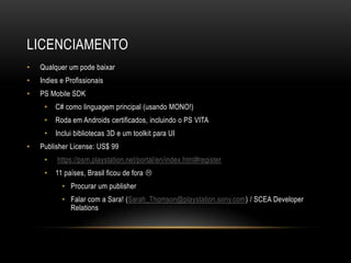 LICENCIAMENTO
•   Qualquer um pode baixar
•   Indies e Profissionais
•   PS Mobile SDK
     •   C# como linguagem principal (usando MONO!)
     •   Roda em Androids certificados, incluindo o PS VITA
     •   Inclui bibliotecas 3D e um toolkit para UI
•   Publisher License: US$ 99
     •    https://psm.playstation.net/portal/en/index.html#register
     •   11 países, Brasil ficou de fora 
           • Procurar um publisher
           • Falar com a Sara! (Sarah_Thomson@playstation.sony.com) / SCEA Developer
             Relations
 