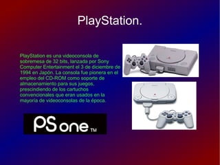PlayStation.
PlayStation es una videoconsola de
sobremesa de 32 bits, lanzada por Sony
Computer Entertainment el 3 de diciembre de
1994 en Japón. La consola fue pionera en el
empleo del CD-ROM como soporte de
almacenamiento para sus juegos,
prescindiendo de los cartuchos
convencionales que eran usados en la
mayoría de videoconsolas de la época.
 