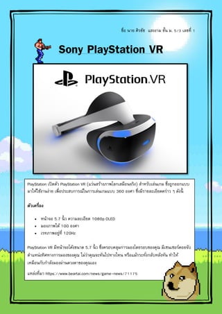 ชื่อ นาย ศิรชัช แสงงาม ชั้น ม. 5/3 เลขที่ 1
Sony PlayStation VR
PlayStation เปิดตัว PlayStation VR (แว่นสร้างภาพโลกเสมือนจริง) สาหรับเล่นเกม ซึ่งถูกออกแบบ
มาให้ใช้งานง่าย เพื่อประสบการณ์ในการเล่นเกมแบบ 360 องศา ซึ่งมีรายละเอียดคร่าว ๆ ดังนี้
ตัวเครื่อง
 หน้าจอ 5.7 นิ้ ว ความละเอียด 1080p OLED
 มองภาพได้ 100 องศา
 เรทภาพอยู่ที่ 120Hz
PlayStation VR มีหน้าจอโค้งขนาด 5.7 นิ้ ว ซึ่งครอบคลุมการมองโดยรอบของคุณ มีเซนเซอร์คอยจับ
ตาแหน่งทิศทางการมองของคุณ ไม่ว่าคุณจะหันไปทางไหน หรือแม้กระทั่งกลับหลังหัน ทาให้
เหมือนกับกาลังมองผ่านดวงตาของคุณเอง
แหล่งที่มา https://www.beartai.com/news/game-news/71175
 