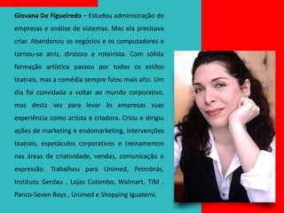 Giovana De Figueiredo – Estudou administração de
empresas e análise de sistemas. Mas ela precisava
criar. Abandonou os negócios e os computadores e
tornou-se atriz, diretora e roteirista. Com sólida
formação artística passou por todos os estilos
teatrais, mas a comédia sempre falou mais alto. Um
dia foi convidada a voltar ao mundo corporativo,
mas desta vez para levar às empresas suas
experiência como artista e criadora. Criou e dirigiu
ações de marketing e endomarketing, intervenções
teatrais, espetáculos corporativos e treinamentos
nas áreas de criatividade, vendas, comunicação e
expressão. Trabalhou para Unimed, Petrobrás,
Instituto Gerdau , Lojas Colombo, Walmart, TIM ,
Panco-Seven Boys , Unimed e Shopping Iguatemi.
 