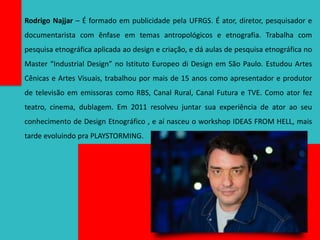 Rodrigo Najjar – É formado em publicidade pela UFRGS. É ator, diretor, pesquisador e
documentarista com ênfase em temas antropológicos e etnografia. Trabalha com
pesquisa etnográfica aplicada ao design e criação, e dá aulas de pesquisa etnográfica no
Master “Industrial Design” no Istituto Europeo di Design em São Paulo. Estudou Artes
Cênicas e Artes Visuais, trabalhou por mais de 15 anos como apresentador e produtor
de televisão em emissoras como RBS, Canal Rural, Canal Futura e TVE. Como ator fez
teatro, cinema, dublagem. Em 2011 resolveu juntar sua experiência de ator ao seu
conhecimento de Design Etnográfico , e aí nasceu o workshop IDEAS FROM HELL, mais
tarde evoluindo pra PLAYSTORMING.
 