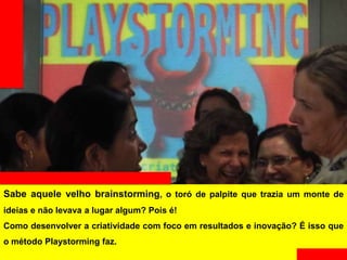 Sabe aquele velho brainstorming, o toró de palpite que trazia um monte de ideias
e não levava a lugar algum? Pois é!
Como desenvolver a criatividade com foco em resultados e inovação? É isso que
o método Playstorming faz.
 
