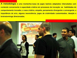 A metodologia é uma montanha-russa de jogos teatrais adaptados intercalados com
conteúdo concernente à capacidade criativa em processos de inovação: as habilidades do
comportamento inovador, o caos criativo, empatia, pensamento divergente e convergente, a
importância do erro, alguma neurociência, jogos de criatividade customizados, ideação e
brainstormings direcionados.
 