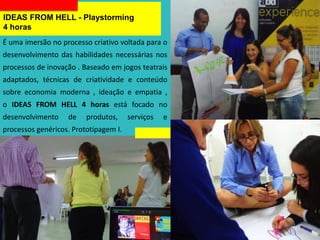IDEAS FROM HELL - Playstorming
4 horas
É uma imersão no processo criativo voltada para o
desenvolvimento das habilidades necessárias nos
processos de inovação . Baseado em jogos teatrais
adaptados, técnicas de criatividade e conteúdo
sobre economia moderna , ideação e empatia ,
o IDEAS FROM HELL 4 horas está focado no
desenvolvimento de produtos, serviços e
processos genéricos. Prototipagem I.
 
