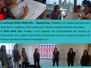 O workshop IDEAS FROM HELL - Playstorming - 8 horas É um trabalho sistemático para
desenvolver a inteligência criativa voltada para a ideação e implementação de novas ideias.
O IDEAS FROM HELL 8 horas é uma expansão com aprofundamento das técnicas do
Playstorming, com o objetivo pré-definido de desenvolver produtos, serviços ou processos de
interesse específico da empresa. Prototipagem I e II.
 