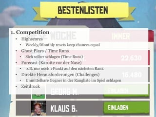 1. Competition
• Highscores
•

Weekly/Monthly resets keep chances equal

• Ghost Plays / Time Runs
•

Sich selber schlagen (Time Runs)

• Forecast (Karotte vor der Nase)
•

z.B. nur noch 1 Punkt auf den nächsten Rank

• Direkte Herausforderungen (Challenges)
•

Unmittelbare Gegner in der Rangliste im Spiel schlagen

• Zeitdruck

17

 