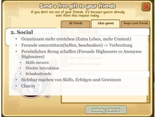 2. Social
• Gemeinsam mehr erreichen (Extra Leben, mehr Content)
• Freunde unterstützen(helfen, beschenken) -> Verbreitung
• Persönlichen Bezug schaffen (Freunde Highscores vs Anonyme
Highscores)
•
•
•

Skills messen
Direkte Interaktion
Schadenfreude

• Sichtbar machen von Skills, Erfolgen und Gewinnen
• Charity

18

 