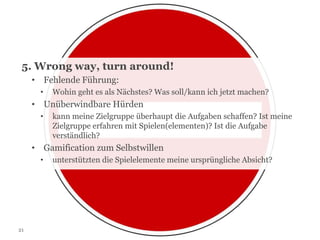 5. Wrong way, turn around!
• Fehlende Führung:
•

Wohin geht es als Nächstes? Was soll/kann ich jetzt machen?

• Unüberwindbare Hürden
•

kann meine Zielgruppe überhaupt die Aufgaben schaffen? Ist meine
Zielgruppe erfahren mit Spielen(elementen)? Ist die Aufgabe
verständlich?

• Gamification zum Selbstwillen
•

21

unterstützten die Spielelemente meine ursprüngliche Absicht?

 