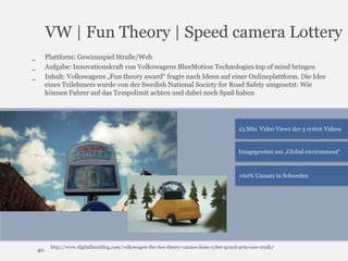 VW | Fun Theory | Speed camera Lottery
Plattform: Gewinnspiel Straße/Web
Aufgabe: Innovationskraft von Volkswagens BlueMotion Technologies top of mind bringen
Inhalt: Volkswagens „Fun theory award“ fragte nach Ideen auf einer Onlineplattform. Die Idee
eines Teilehmers wurde von der Swedish National Society for Road Safety umgesetzt: Wie
können Fahrer auf das Tempolimit achten und dabei noch Spaß haben

_
_
_

23 Mio. Video Views der 3 ersten Videos

Imagegewinn um „Global environment“

+60% Umsatz in Schweden

40

http://www.digitalbuzzblog.com/volkswagen-the-fun-theory-cannes-lions-cyber-grand-prix-case-study/

 