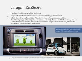 car2go | EcoScore
Plattform: bordeigener Touchscreendisplay
Aufgabe: Motivation von Kunden zu einem umweltverträglichen Fahrstil
Inhalt: Umweltverträglichkeit des Fahrstils wird aus 3 Komponenten ermittelt
(Beschleunigung, gleichmäßige Fahrweise und Ausrollen), die eine direkte Auswirkung auf den
Kraftstoffverbrauch und den Schadstoffausstoß haben. Je größer der Baum und je höher der
Punktestand, desto besser für die Umwelt.

_
_
_

Umweltverträglichere Fahrstile über alle
car2go Fahrzeuge nach nur 1 Monat

41

http://www.greenmotorsblog.de/ko-mobilitaet/car2go-energiesparender-fahrstil-wird-belohnt/9824/

 