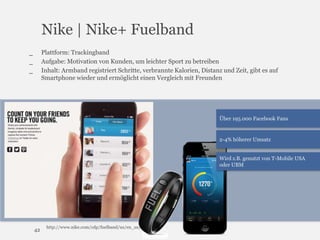Nike | Nike+ Fuelband
Plattform: Trackingband
Aufgabe: Motivation von Kunden, um leichter Sport zu betreiben
Inhalt: Armband registriert Schritte, verbrannte Kalorien, Distanz und Zeit, gibt es auf
Smartphone wieder und ermöglicht einen Vergleich mit Freunden

_
_
_

Über 195.000 Facebook Fans

2-4% höherer Umsatz
Wird z.B. genutzt von T-Mobile USA
oder UBM

42

http://www.nike.com/cdp/fuelband/us/en_us/

 