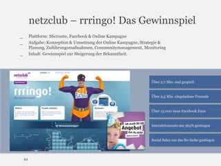 netzclub – rrringo! Das Gewinnspiel
Plattform: Microsite, Facebook & Online Kampagne
Aufgabe: Konzeption & Umsetzung der Online Kampagne, Strategie &
Planung, Zuführungsmaßnahmen, Communitymanagement, Monitoring
Inhalt: Gewinnspiel zur Steigerung der Bekanntheit.

_
_
_

Über 2,7 Mio. mal gespielt

Über 2,5 Mio. eingeladene Freunde

Über 15.000 neue Facebook Fans

Interaktionsrate um 365% gestiegen

Social Sales um das 80-fache gestiegen

44

 
