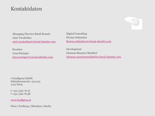 Kontaktdaten

Managing Director Retail Brands
Amir Tavakolian
amir.tavakolian@virtual-identity.com

Digital Consulting
Florian Schleicher
florian.schleicher@virtual-identity.com

Kreation
Lena Enzinger
lena.enzinger@virtual-identity.com

Development
Clemens Mautner Markhof
clemens.mautnermarkhof@virtual-identity.com

vi knallgrau GmbH
Schönbrunnerstr. 213-215
1120 Wien
t +43.1.522 76 37
f +43.1.522 76 38
www.knallgrau.at
Wien | Freiburg | München | Berlin

 