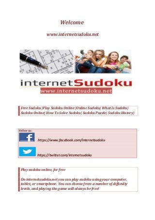Welcome
www.internetsudoku.net
http://internetsudoku.net
Free Sudoku |Play Sudoku Online |Online Sudoku| What Is Sudoku|
Sudoku Online| How To Solve Sudoku| Sudoku Puzzle| Sudoku History|
Follow us:
https://www.facebook.com/internetsudoku
https://twitter.com/internetsudoku
Play sudoku online, for free
On internetsudoku.net you can play sudoku using your computer,
tablet, or smartphone. You can choose from a number of difficulty
levels, and playing the game will always be free!
 