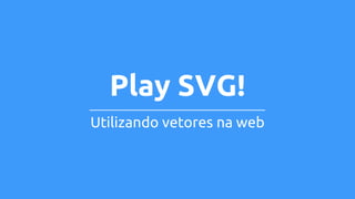 Play SVG! 
Utilizando vetores na web 
 