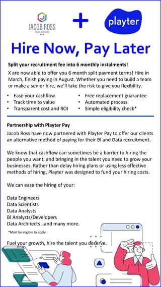 Hire Now, Pay Later
Split your recruitment fee into 6 monthly instalments!
X are now able to offer you 6 month split payment terms! Hire in
March, finish paying in August. Whether you need to build a team
or make a senior hire, we’ll take the risk to give you flexibility.
Partnership with Playter Pay
Jacob Ross have now partnered with Playter Pay to offer our clients
an alternative method of paying for their BI and Data recruitment.
We know that cashflow can sometimes be a barrier to hiring the
people you want, and bringing in the talent you need to grow your
businesses. Rather than delay hiring plans or using less effective
methods of hiring, Playter was designed to fund your hiring costs.
We can ease the hiring of your:
Data Engineers
Data Scientists
Data Analysts
BI Analysts/Developers
Data Architects ..and many more.
Fuel your growth, hire the talent you deserve.
• Ease your cashflow
• Track time to value
• Transparent cost and ROI
• Free replacement guarantee
• Automated process
• Simple eligibility check*
*Must be eligible to apply
 
