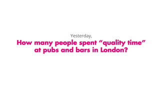 How many people spent “quality time”
at pubs and bars in London?
Yesterday,
 