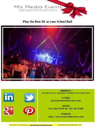 Play the Best DJ at your School Ball
Our Website For Appointment : http://www.mixmediaevents.com james@mixmediaevents.com
ADDRESS :-
   46 Aitken Terrace, Kingsland, Auckland, New Zealand 1021
E-MAIL
james@mixmediaevents.com
PHONE
021 0244 5979 M:­ 027 261 9948
WEBSITE
http://www.mixmediaevents.com
 