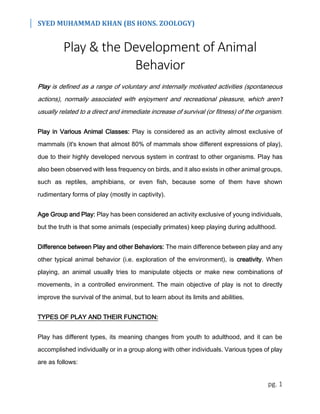 SYED MUHAMMAD KHAN (BS HONS. ZOOLOGY)
pg. 1
Play & the Development of Animal
Behavior
Play is defined as a range of voluntary and internally motivated activities (spontaneous
actions), normally associated with enjoyment and recreational pleasure, which aren't
usually related to a direct and immediate increase of survival (or fitness) of the organism.
Play in Various Animal Classes: Play is considered as an activity almost exclusive of
mammals (it's known that almost 80% of mammals show different expressions of play),
due to their highly developed nervous system in contrast to other organisms. Play has
also been observed with less frequency on birds, and it also exists in other animal groups,
such as reptiles, amphibians, or even fish, because some of them have shown
rudimentary forms of play (mostly in captivity).
Age Group and Play: Play has been considered an activity exclusive of young individuals,
but the truth is that some animals (especially primates) keep playing during adulthood.
Difference between Play and other Behaviors: The main difference between play and any
other typical animal behavior (i.e. exploration of the environment), is creativity. When
playing, an animal usually tries to manipulate objects or make new combinations of
movements, in a controlled environment. The main objective of play is not to directly
improve the survival of the animal, but to learn about its limits and abilities.
TYPES OF PLAY AND THEIR FUNCTION:
Play has different types, its meaning changes from youth to adulthood, and it can be
accomplished individually or in a group along with other individuals. Various types of play
are as follows:
 