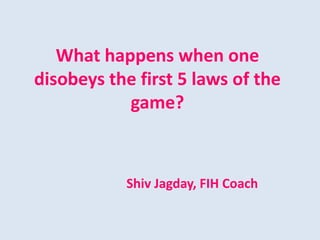 What happens when one
disobeys the first 5 laws of the
game?
Shiv Jagday, FIH Coach
 