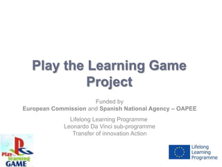 Play the Learning Game
           Project
                      Funded by
European Commission and Spanish National Agency – OAPEE
               Lifelong Learning Programme
             Leonardo Da Vinci sub-programme
                Transfer of innovation Action
 