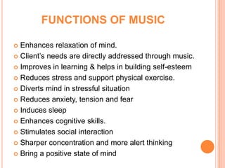 FUNCTIONS OF MUSIC

 Enhances relaxation of mind.
 Client’s needs are directly addressed through music.

 Improves in learning & helps in building self-esteem

 Reduces stress and support physical exercise.

 Diverts mind in stressful situation

 Reduces anxiety, tension and fear

 Induces sleep

 Enhances cognitive skills.

 Stimulates social interaction

 Sharper concentration and more alert thinking

 Bring a positive state of mind
 