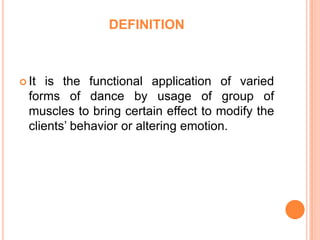 DEFINITION



 It  is the functional application of varied
  forms of dance by usage of group of
  muscles to bring certain effect to modify the
  clients’ behavior or altering emotion.
 