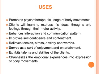 USES

 Promotes psychotherapeutic usage of body movements.
 Clients will learn to express his ideas, thoughts and
  feelings through their motor activity.
 Enhances interaction and communication pattern.

 Improves self-confidence and contentment.

 Relieves tension, stress, anxiety and worries.

 Serves as a sort of enjoyment and entertainment.

 Exhibits talents and abilities of the clients.

 Channelizes the emotional experiences into expression
  of body movements.
 