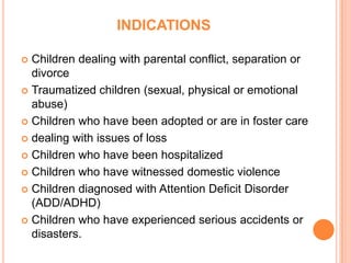 INDICATIONS

 Children dealing with parental conflict, separation or
  divorce
 Traumatized children (sexual, physical or emotional
  abuse)
 Children who have been adopted or are in foster care

 dealing with issues of loss

 Children who have been hospitalized

 Children who have witnessed domestic violence

 Children diagnosed with Attention Deficit Disorder
  (ADD/ADHD)
 Children who have experienced serious accidents or
  disasters.
 