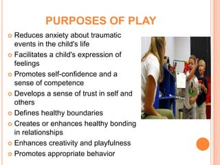 PURPOSES OF PLAY
 Reduces anxiety about traumatic
  events in the child's life
 Facilitates a child's expression of
  feelings
 Promotes self-confidence and a
  sense of competence
 Develops a sense of trust in self and
  others
 Defines healthy boundaries

 Creates or enhances healthy bonding
  in relationships
 Enhances creativity and playfulness

 Promotes appropriate behavior
 