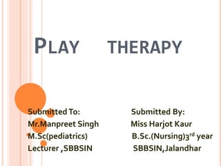PLAY THERAPY
SubmittedTo: Submitted By:
Mr.Manpreet Singh Miss Harjot Kaur
M.Sc(pediatrics) B.Sc.(Nursing)3rd year
Lecturer ,SBBSIN SBBSIN,Jalandhar
 