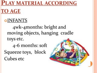 PLAY MATERIAL ACCORDING
TO AGE
INFANTS
4wk-4months: bright and
moving objects, hanging cradle
toys etc.
4-6 months: soft
Squeeze toys, block
Cubes etc
 