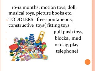 10-12 months: motion toys, doll,
musical toys, picture books etc.
o TODDLERS : free spontaneous,
constructive toys( fitting toys
o p pull push toys,
o blocks , mud
o or clay, play
o telephone)
 