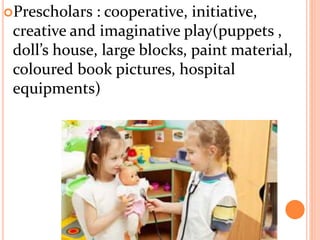 Prescholars : cooperative, initiative,
creative and imaginative play(puppets ,
doll’s house, large blocks, paint material,
coloured book pictures, hospital
equipments)
 