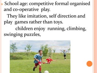  School age: competitive formal organised
and co-operative play.
They like imitation, self direction and
play games rather than toys.
children enjoy running, climbing,
swinging puzzles,
 