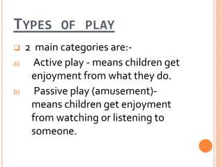 TYPES OF PLAY
 2 main categories are:-
a) Active play - means children get
enjoyment from what they do.
b) Passive play (amusement)-
means children get enjoyment
from watching or listening to
someone.
 