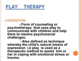 PLAY THERAPY
DEFINITION
- Form of counseling or
psychotherapy that uses play to
communicate with children and help
them to resolve psychosocial
challenges.
- Also defined as technique
whereby the child’s natural means of
expression i.e play is used as a
therapeutic method to assist him or
her in coping with emotional stress or
trauma.
 