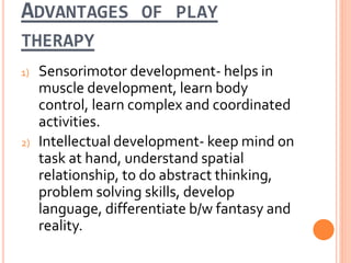 ADVANTAGES OF PLAY
THERAPY
1) Sensorimotor development- helps in
muscle development, learn body
control, learn complex and coordinated
activities.
2) Intellectual development- keep mind on
task at hand, understand spatial
relationship, to do abstract thinking,
problem solving skills, develop
language, differentiate b/w fantasy and
reality.
 