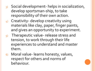 3) Social development- helps in socialization,
develop sportsman-ship, to take
responsibility of their own action.
4) Creativity- develop creativity using
materials like clay, paper, finger paints,
and gives an opportunity to experiment.
5) Therapeutic value- release stress and
tension, to work through their life
experiences to understand and master
them.
6) Moral value- learns honesty, values,
respect for others and norms of
behaviour.
 