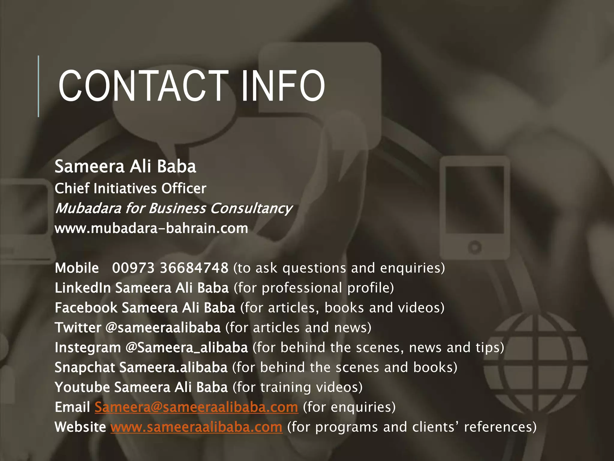 CONTACT INFO
Sameera Ali Baba
Chief Initiatives Officer
Mubadara for Business Consultancy
www.mubadara-bahrain.com
Mobile 00973 36684748 (to ask questions and enquiries)
LinkedIn Sameera Ali Baba (for professional profile)
Facebook Sameera Ali Baba (for articles, books and videos)
Twitter @sameeraalibaba (for articles and news)
Instegram @Sameera_alibaba (for behind the scenes, news and tips)
Snapchat Sameera.alibaba (for behind the scenes and books)
Youtube Sameera Ali Baba (for training videos)
Email Sameera@sameeraalibaba.com (for enquiries)
Website www.sameeraalibaba.com (for programs and clients’ references)
 