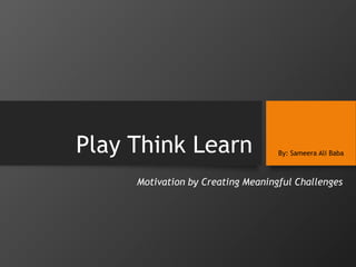Play Think Learn By: Sameera Ali Baba
Motivation by Creating Meaningful Challenges
 