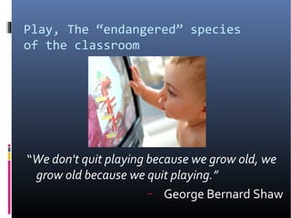 Play, The “endangered” species
of the classroom
“We don't quit playing because we grow old, we
grow old because we quit playing.”
− George Bernard Shaw
 