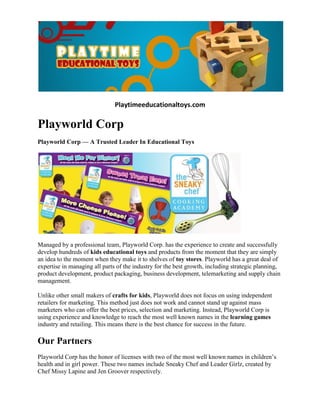 Playtimeeducationaltoys.com

Playworld Corp
Playworld Corp — A Trusted Leader In Educational Toys




Managed by a professional team, Playworld Corp. has the experience to create and successfully
develop hundreds of kids educational toys and products from the moment that they are simply
an idea to the moment when they make it to shelves of toy stores. Playworld has a great deal of
expertise in managing all parts of the industry for the best growth, including strategic planning,
product development, product packaging, business development, telemarketing and supply chain
management.

Unlike other small makers of crafts for kids, Playworld does not focus on using independent
retailers for marketing. This method just does not work and cannot stand up against mass
marketers who can offer the best prices, selection and marketing. Instead, Playworld Corp is
using experience and knowledge to reach the most well known names in the learning games
industry and retailing. This means there is the best chance for success in the future.

Our Partners
Playworld Corp has the honor of licenses with two of the most well known names in children’s
health and in girl power. These two names include Sneaky Chef and Leader Girlz, created by
Chef Missy Lapine and Jen Groover respectively.
 