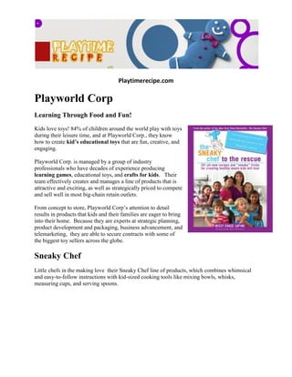 Playtimerecipe.com

Playworld Corp
Learning Through Food and Fun!
Kids love toys! 84% of children around the world play with toys
during their leisure time, and at Playworld Corp., they know
how to create kid’s educational toys that are fun, creative, and
engaging.

Playworld Corp. is managed by a group of industry
professionals who have decades of experience producing
learning games, educational toys, and crafts for kids. Their
team effectively creates and manages a line of products that is
attractive and exciting, as well as strategically priced to compete
and sell well in most big-chain retain outlets.

From concept to store, Playworld Corp’s attention to detail
results in products that kids and their families are eager to bring
into their home. Because they are experts at strategic planning,
product development and packaging, business advancement, and
telemarketing, they are able to secure contracts with some of
the biggest toy sellers across the globe.

Sneaky Chef
Little chefs in the making love their Sneaky Chef line of products, which combines whimsical
and easy-to-follow instructions with kid-sized cooking tools like mixing bowls, whisks,
measuring cups, and serving spoons.
 