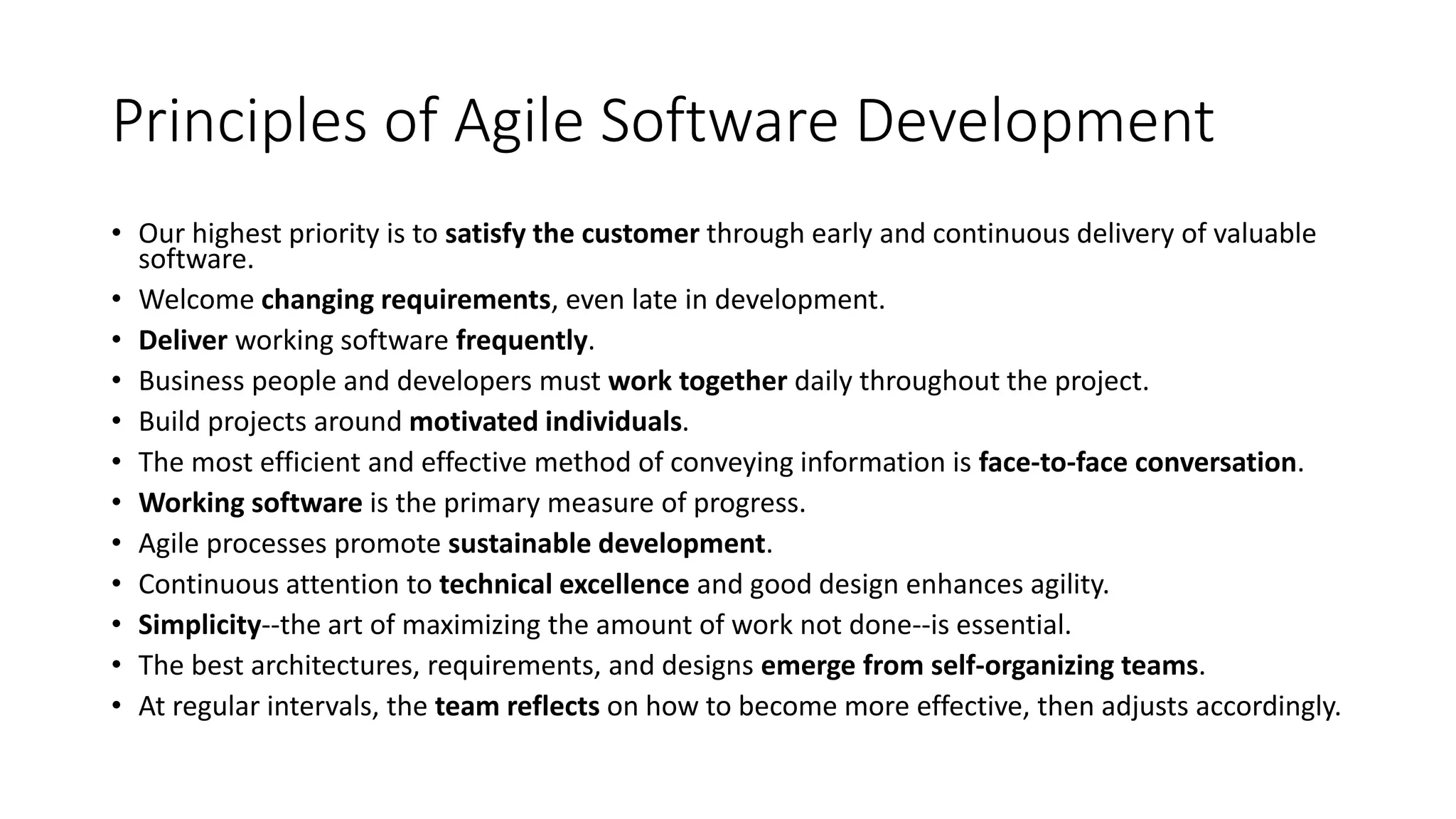 Principles of Agile Software Development
• Our highest priority is to satisfy the customer through early and continuous delivery of valuable
software.
• Welcome changing requirements, even late in development.
• Deliver working software frequently.
• Business people and developers must work together daily throughout the project.
• Build projects around motivated individuals.
• The most efficient and effective method of conveying information is face-to-face conversation.
• Working software is the primary measure of progress.
• Agile processes promote sustainable development.
• Continuous attention to technical excellence and good design enhances agility.
• Simplicity--the art of maximizing the amount of work not done--is essential.
• The best architectures, requirements, and designs emerge from self-organizing teams.
• At regular intervals, the team reflects on how to become more effective, then adjusts accordingly.
 
