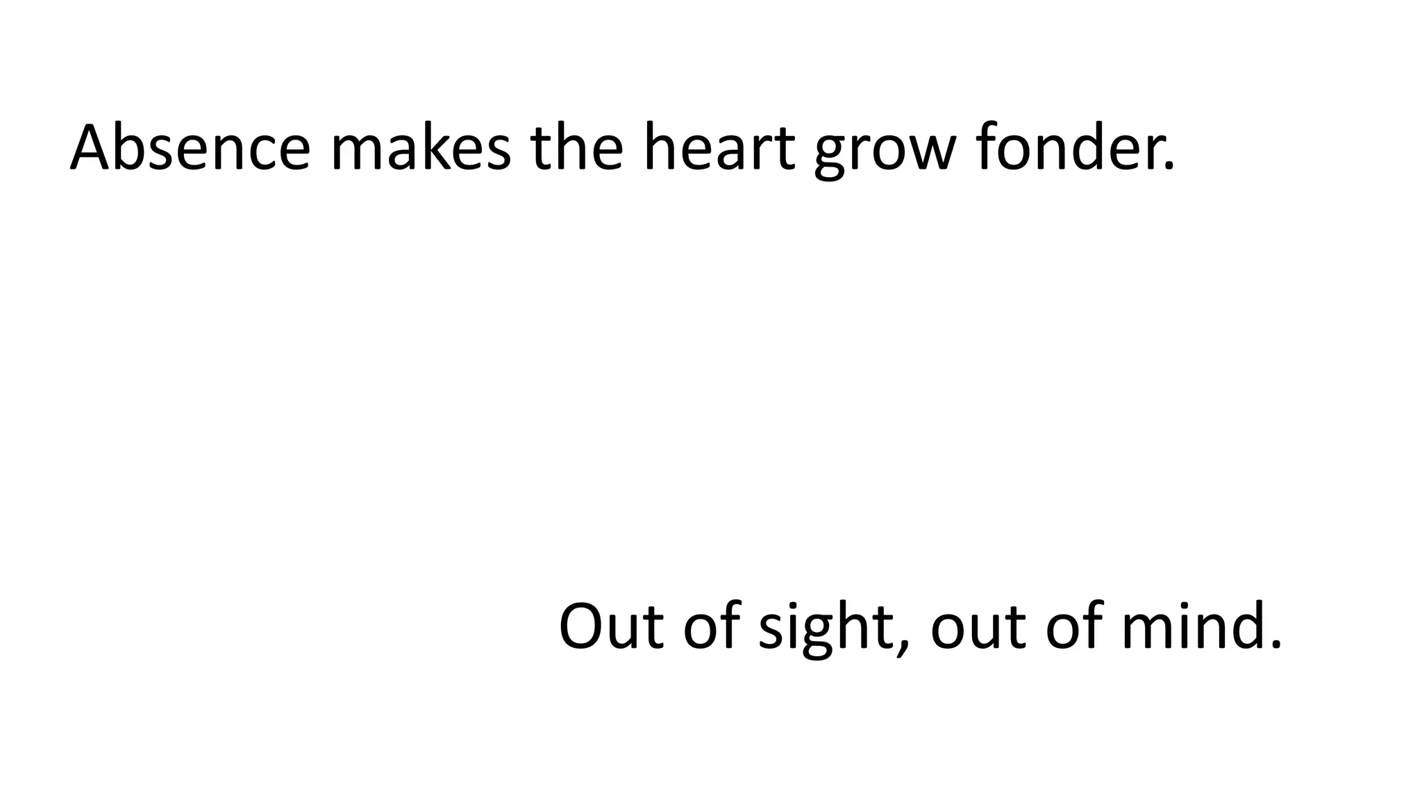 Absence makes the heart grow fonder.
Out of sight, out of mind.
 