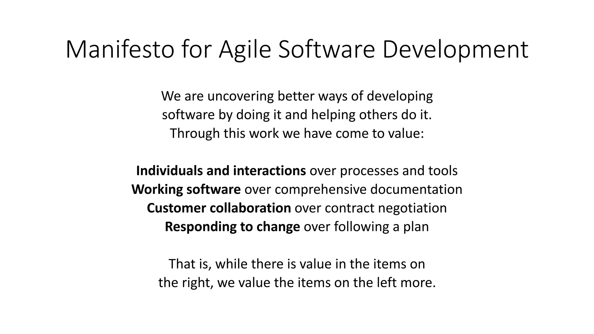 Manifesto for Agile Software Development
We are uncovering better ways of developing
software by doing it and helping others do it.
Through this work we have come to value:
Individuals and interactions over processes and tools
Working software over comprehensive documentation
Customer collaboration over contract negotiation
Responding to change over following a plan
That is, while there is value in the items on
the right, we value the items on the left more.
 